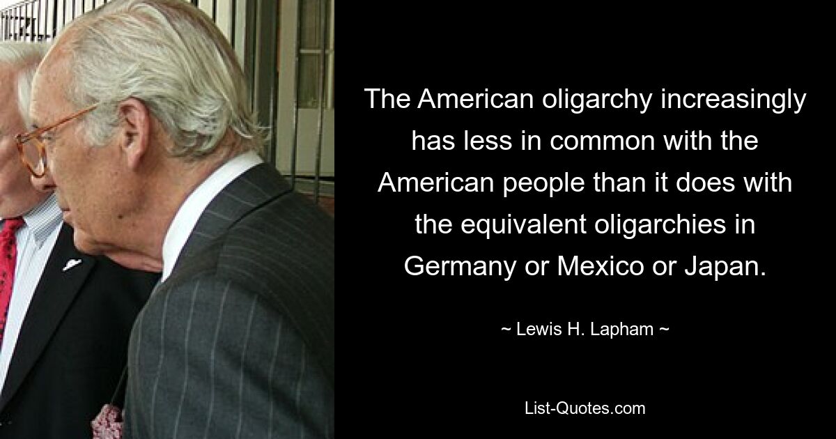 The American oligarchy increasingly has less in common with the American people than it does with the equivalent oligarchies in Germany or Mexico or Japan. — © Lewis H. Lapham