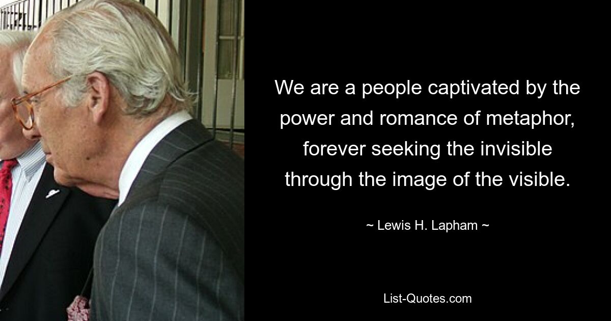 We are a people captivated by the power and romance of metaphor, forever seeking the invisible through the image of the visible. — © Lewis H. Lapham