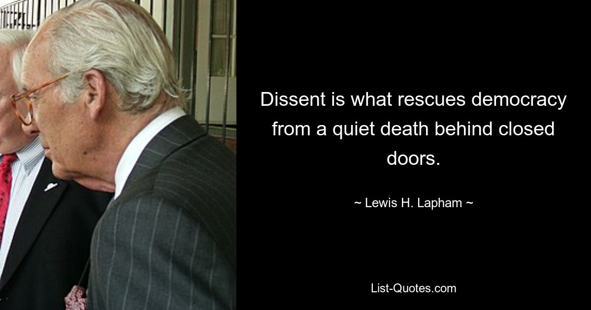 Dissent is what rescues democracy from a quiet death behind closed doors. — © Lewis H. Lapham