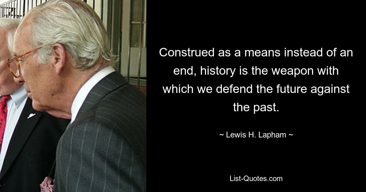 Construed as a means instead of an end, history is the weapon with which we defend the future against the past. — © Lewis H. Lapham