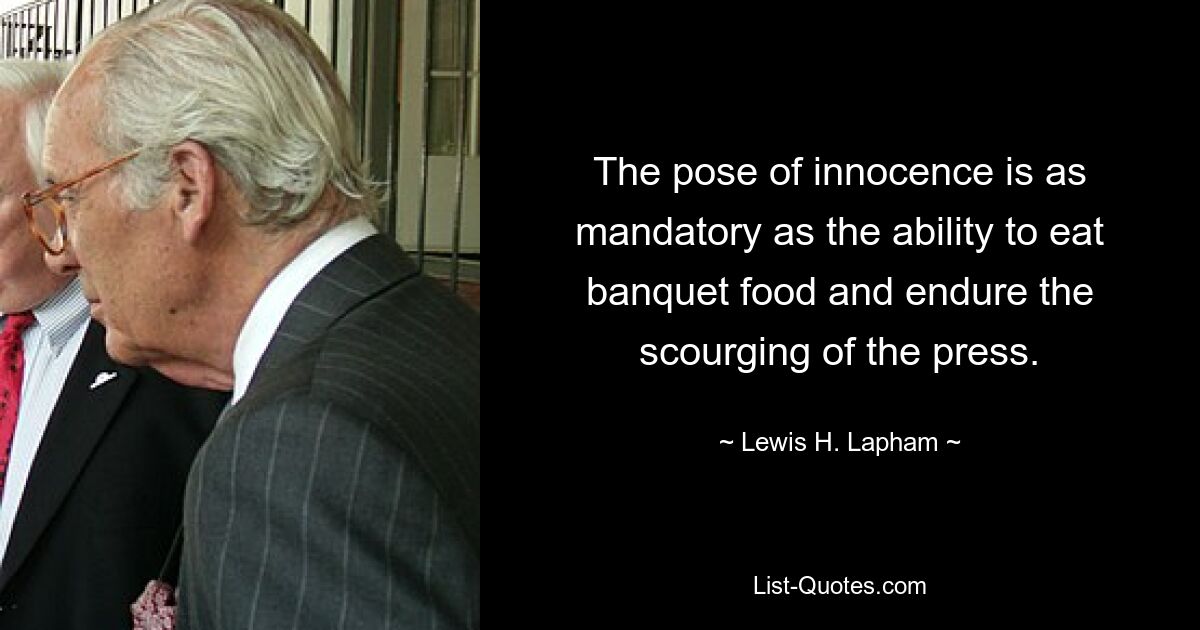 The pose of innocence is as mandatory as the ability to eat banquet food and endure the scourging of the press. — © Lewis H. Lapham