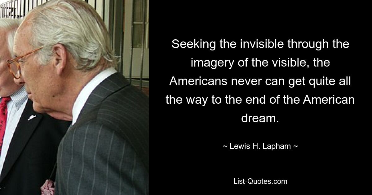 Seeking the invisible through the imagery of the visible, the Americans never can get quite all the way to the end of the American dream. — © Lewis H. Lapham