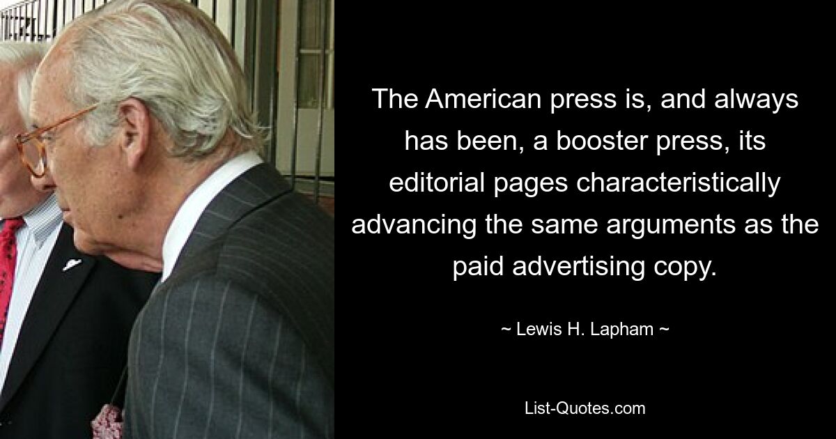 The American press is, and always has been, a booster press, its editorial pages characteristically advancing the same arguments as the paid advertising copy. — © Lewis H. Lapham