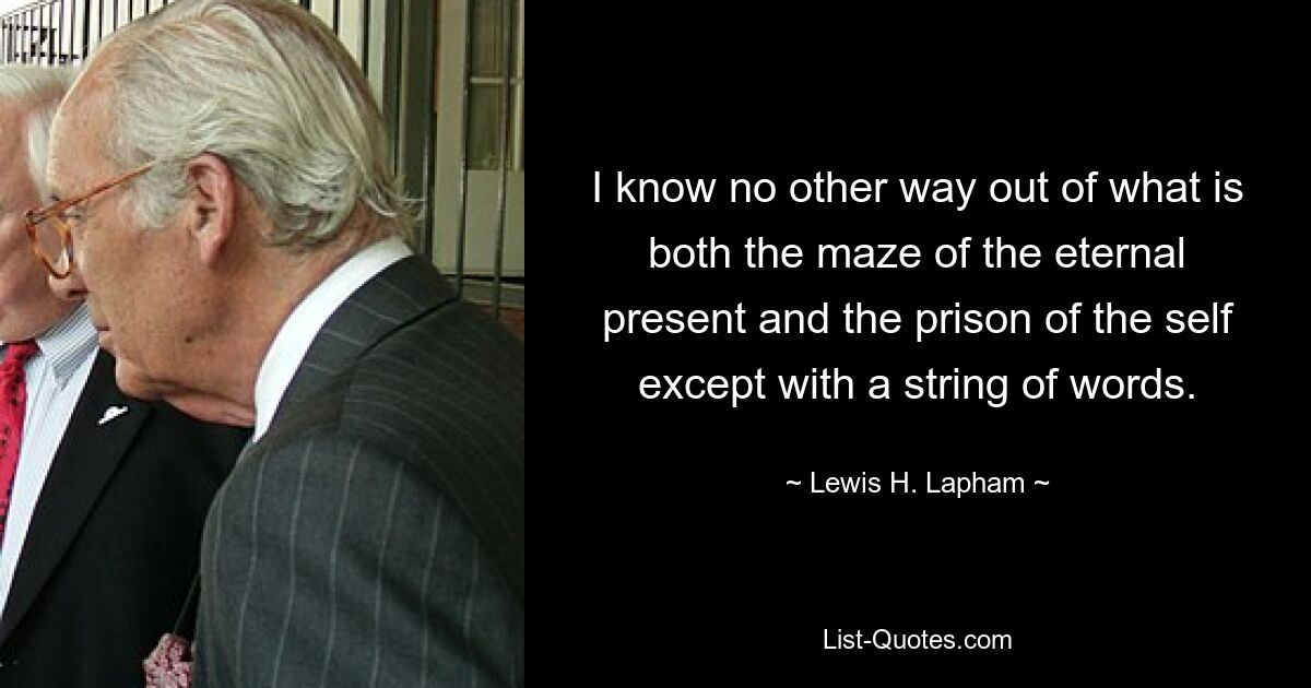 I know no other way out of what is both the maze of the eternal present and the prison of the self except with a string of words. — © Lewis H. Lapham