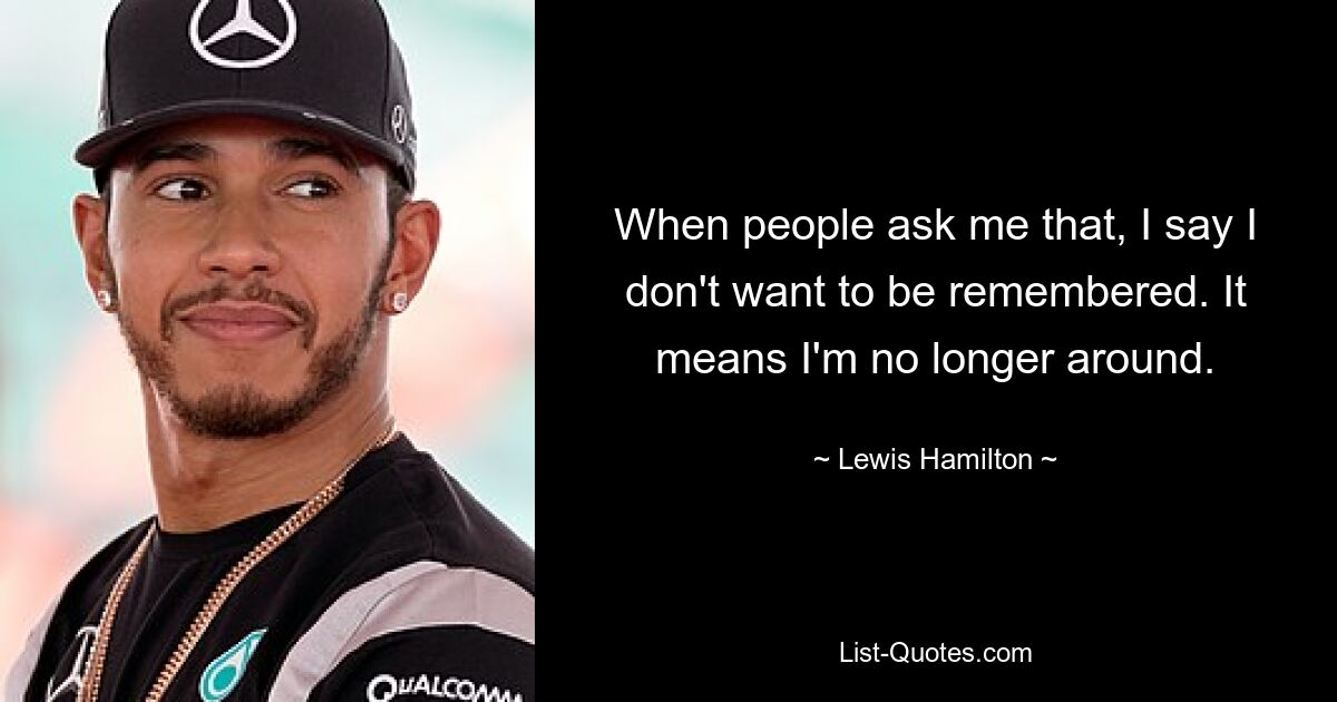 When people ask me that, I say I don't want to be remembered. It means I'm no longer around. — © Lewis Hamilton