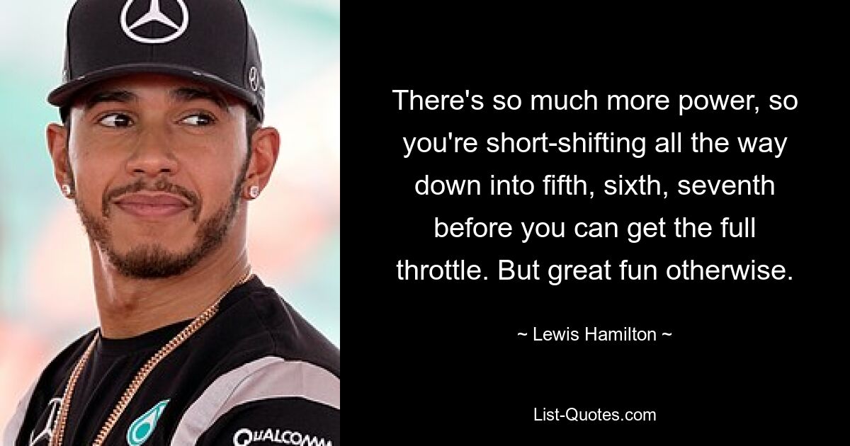 There's so much more power, so you're short-shifting all the way down into fifth, sixth, seventh before you can get the full throttle. But great fun otherwise. — © Lewis Hamilton