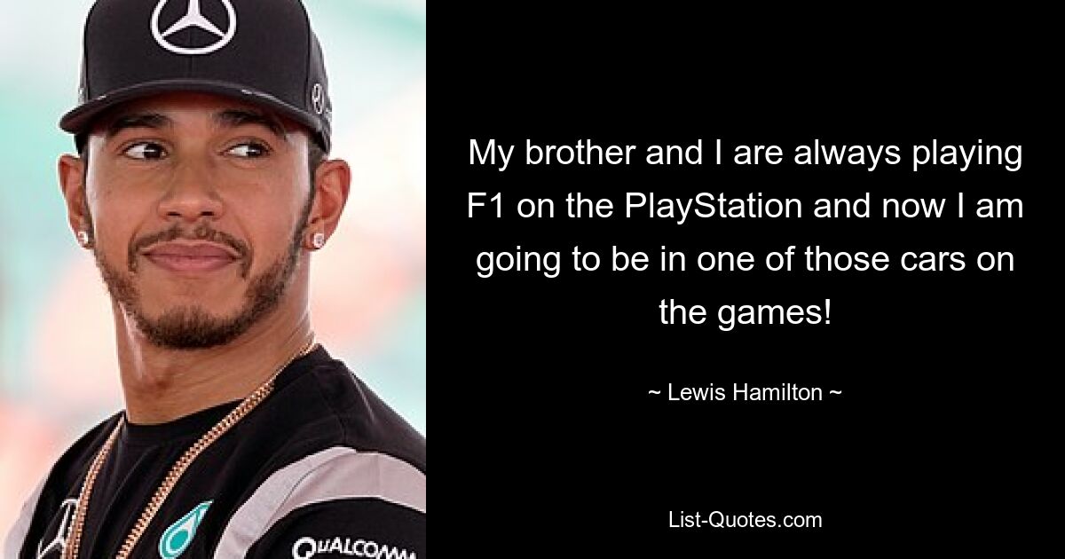 My brother and I are always playing F1 on the PlayStation and now I am going to be in one of those cars on the games! — © Lewis Hamilton