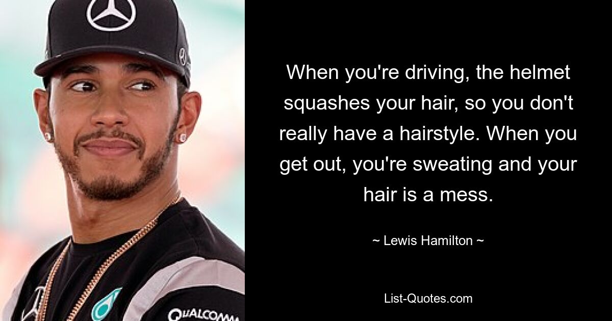 When you're driving, the helmet squashes your hair, so you don't really have a hairstyle. When you get out, you're sweating and your hair is a mess. — © Lewis Hamilton