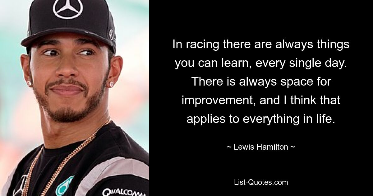 In racing there are always things you can learn, every single day. There is always space for improvement, and I think that applies to everything in life. — © Lewis Hamilton