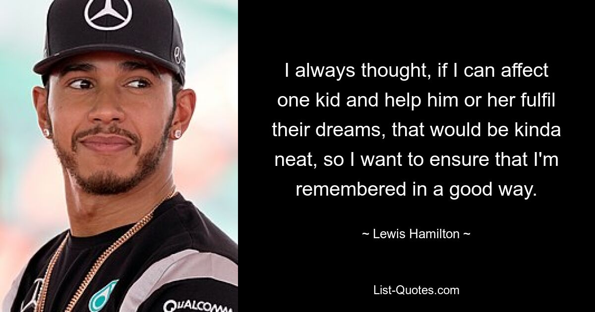 I always thought, if I can affect one kid and help him or her fulfil their dreams, that would be kinda neat, so I want to ensure that I'm remembered in a good way. — © Lewis Hamilton