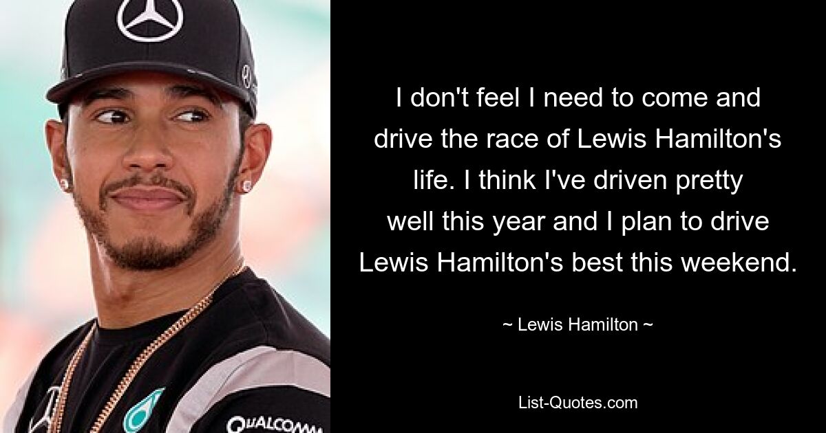 I don't feel I need to come and drive the race of Lewis Hamilton's life. I think I've driven pretty well this year and I plan to drive Lewis Hamilton's best this weekend. — © Lewis Hamilton