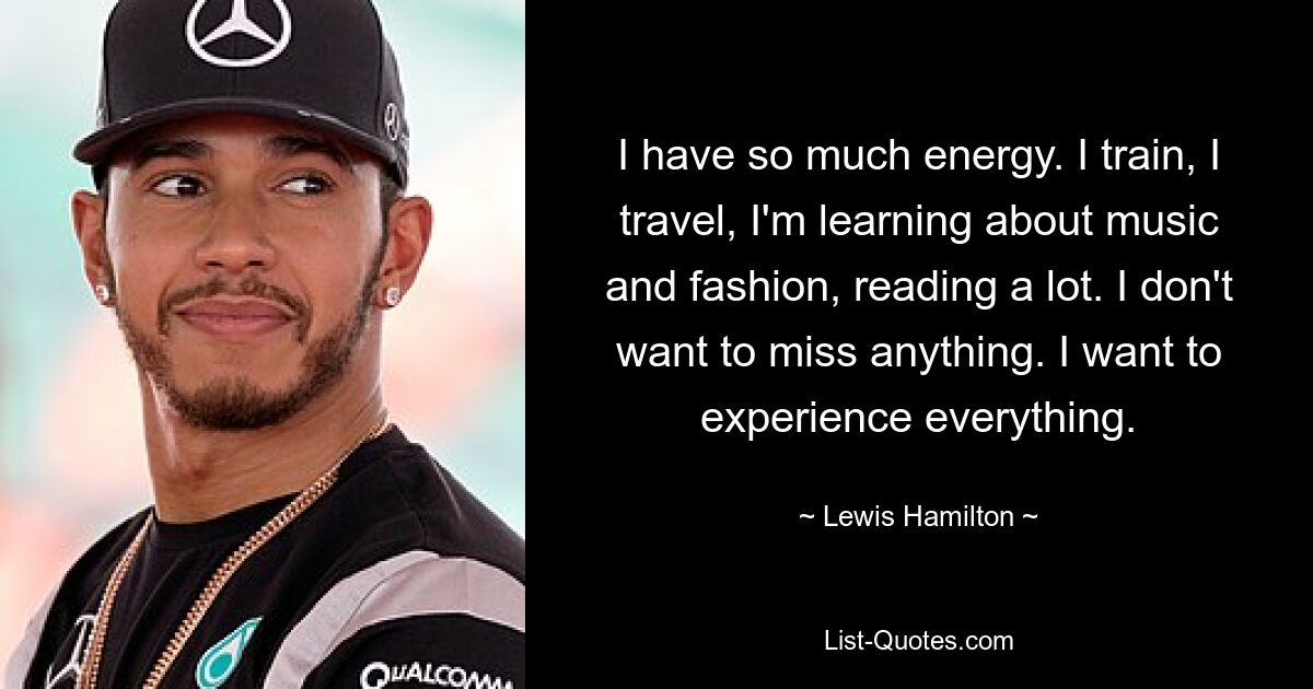 I have so much energy. I train, I travel, I'm learning about music and fashion, reading a lot. I don't want to miss anything. I want to experience everything. — © Lewis Hamilton