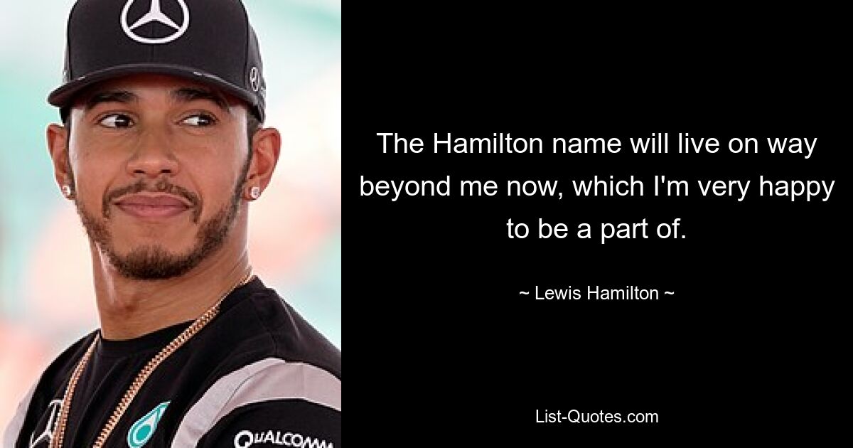 The Hamilton name will live on way beyond me now, which I'm very happy to be a part of. — © Lewis Hamilton