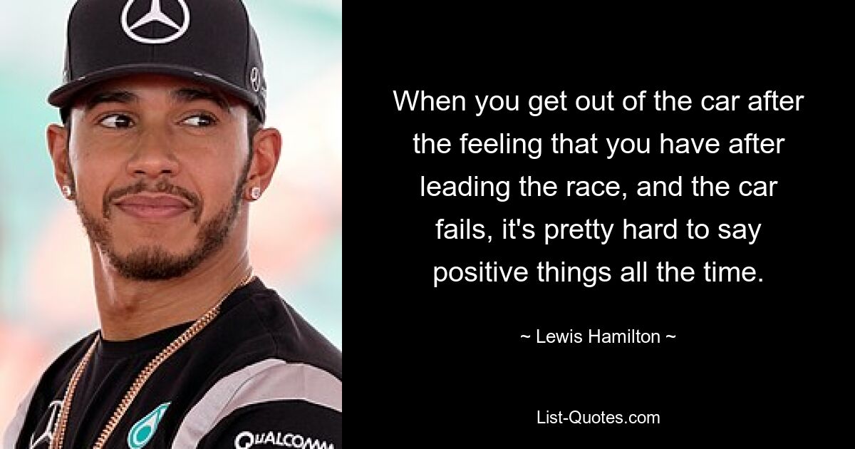 When you get out of the car after the feeling that you have after leading the race, and the car fails, it's pretty hard to say positive things all the time. — © Lewis Hamilton