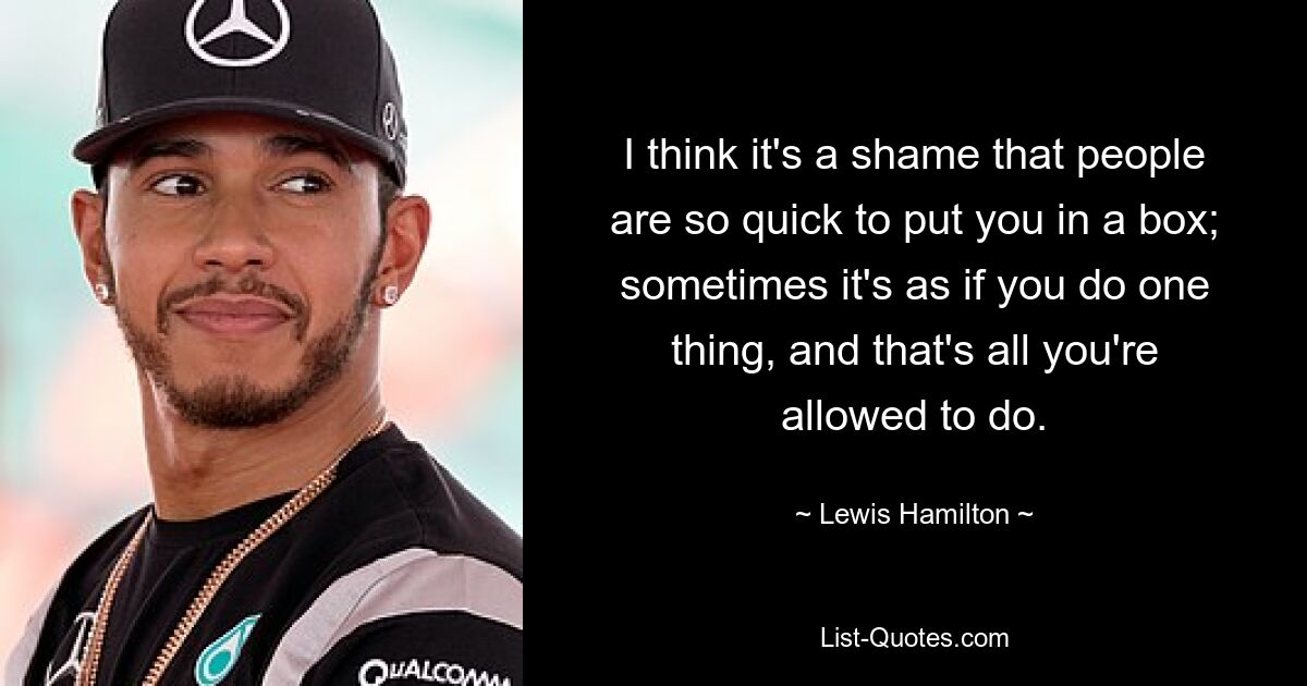 I think it's a shame that people are so quick to put you in a box; sometimes it's as if you do one thing, and that's all you're allowed to do. — © Lewis Hamilton