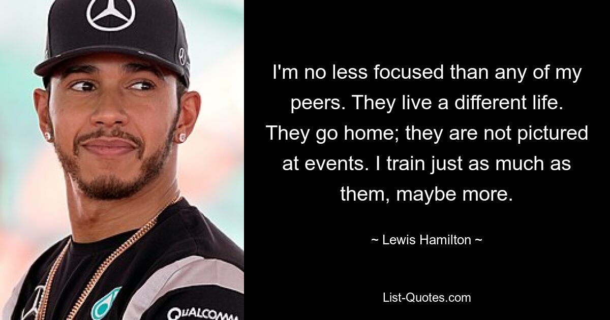 I'm no less focused than any of my peers. They live a different life. They go home; they are not pictured at events. I train just as much as them, maybe more. — © Lewis Hamilton