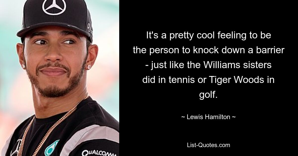 It's a pretty cool feeling to be the person to knock down a barrier - just like the Williams sisters did in tennis or Tiger Woods in golf. — © Lewis Hamilton