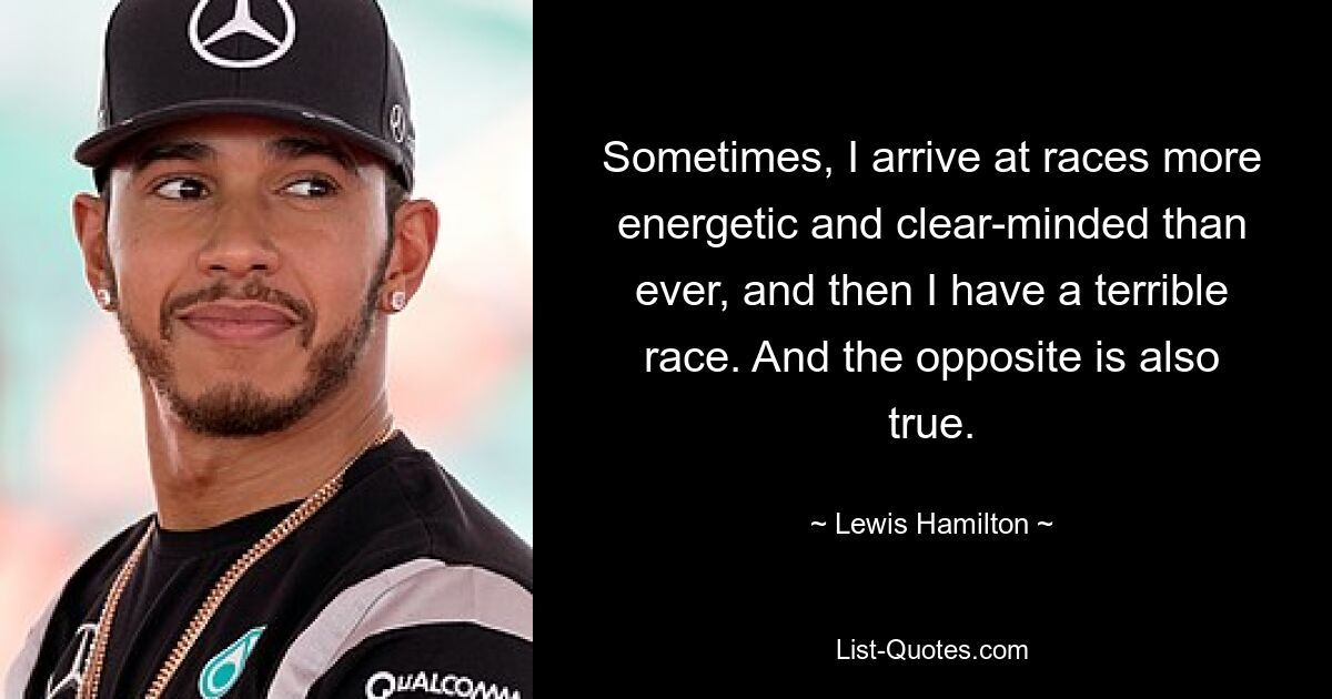 Sometimes, I arrive at races more energetic and clear-minded than ever, and then I have a terrible race. And the opposite is also true. — © Lewis Hamilton