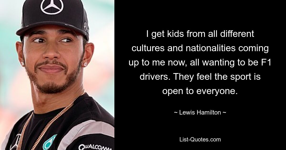 I get kids from all different cultures and nationalities coming up to me now, all wanting to be F1 drivers. They feel the sport is open to everyone. — © Lewis Hamilton