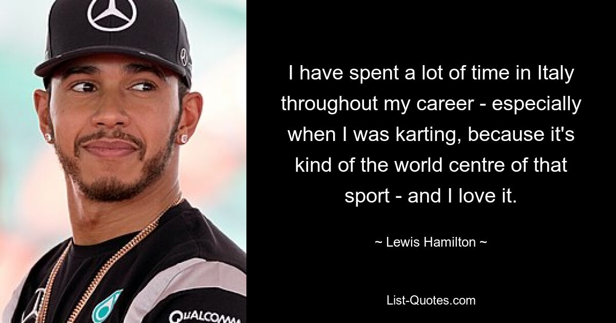 I have spent a lot of time in Italy throughout my career - especially when I was karting, because it's kind of the world centre of that sport - and I love it. — © Lewis Hamilton