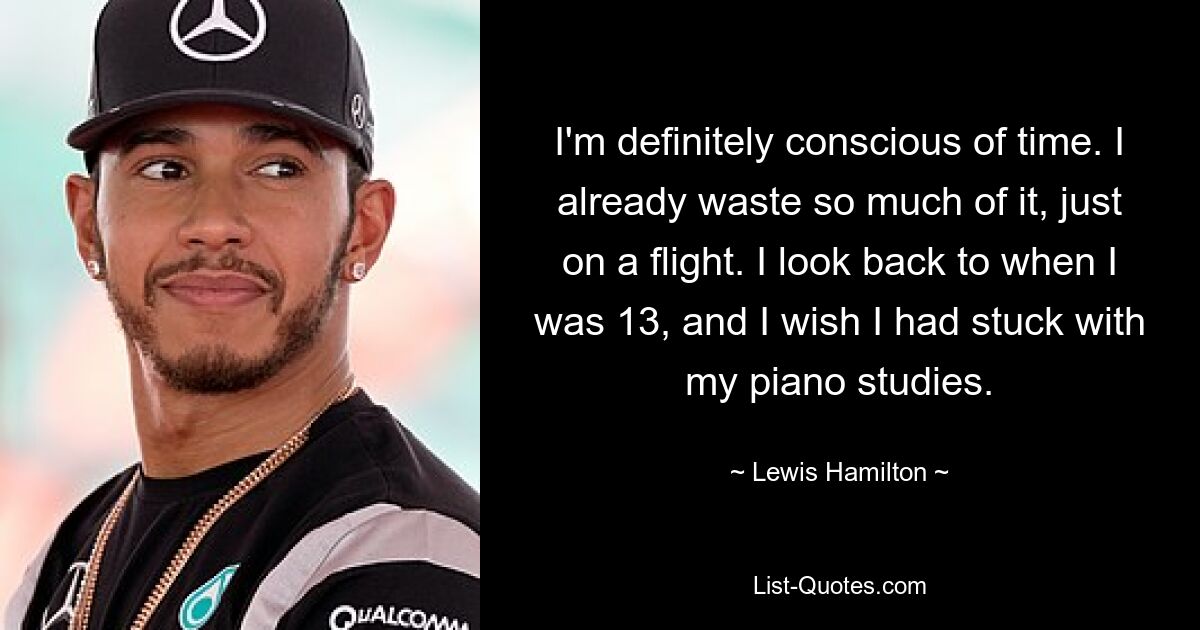 I'm definitely conscious of time. I already waste so much of it, just on a flight. I look back to when I was 13, and I wish I had stuck with my piano studies. — © Lewis Hamilton