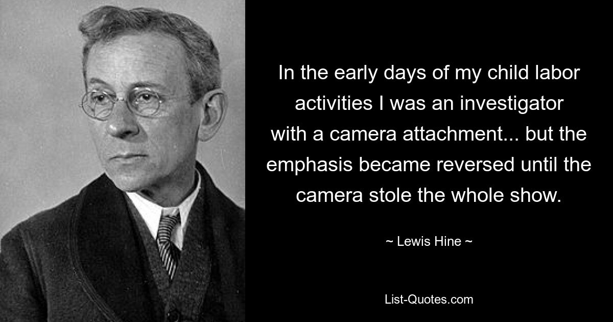 In the early days of my child labor activities I was an investigator with a camera attachment... but the emphasis became reversed until the camera stole the whole show. — © Lewis Hine