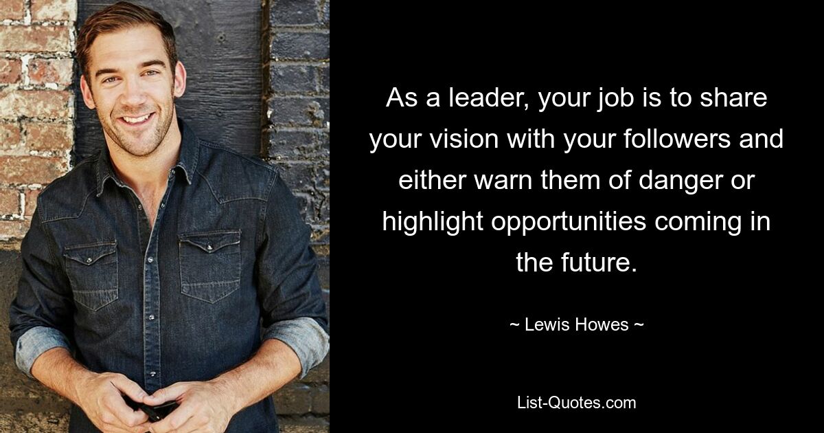 As a leader, your job is to share your vision with your followers and either warn them of danger or highlight opportunities coming in the future. — © Lewis Howes