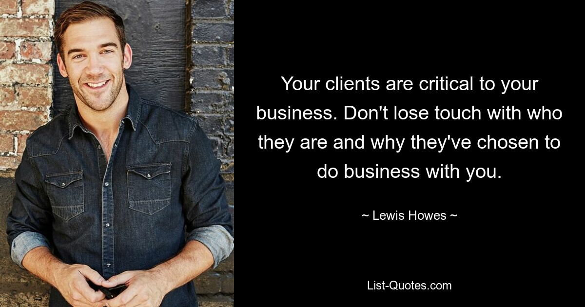 Your clients are critical to your business. Don't lose touch with who they are and why they've chosen to do business with you. — © Lewis Howes