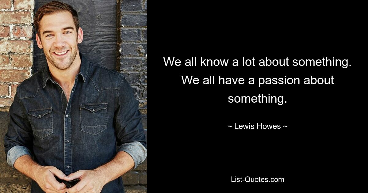 We all know a lot about something. We all have a passion about something. — © Lewis Howes