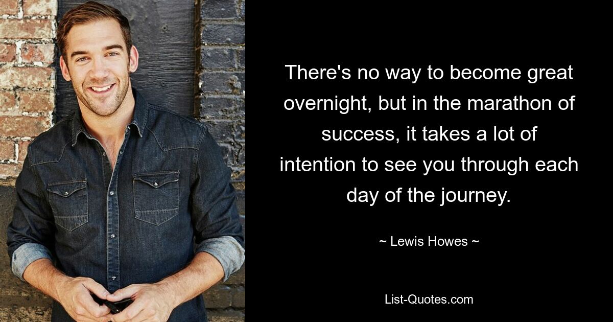 There's no way to become great overnight, but in the marathon of success, it takes a lot of intention to see you through each day of the journey. — © Lewis Howes