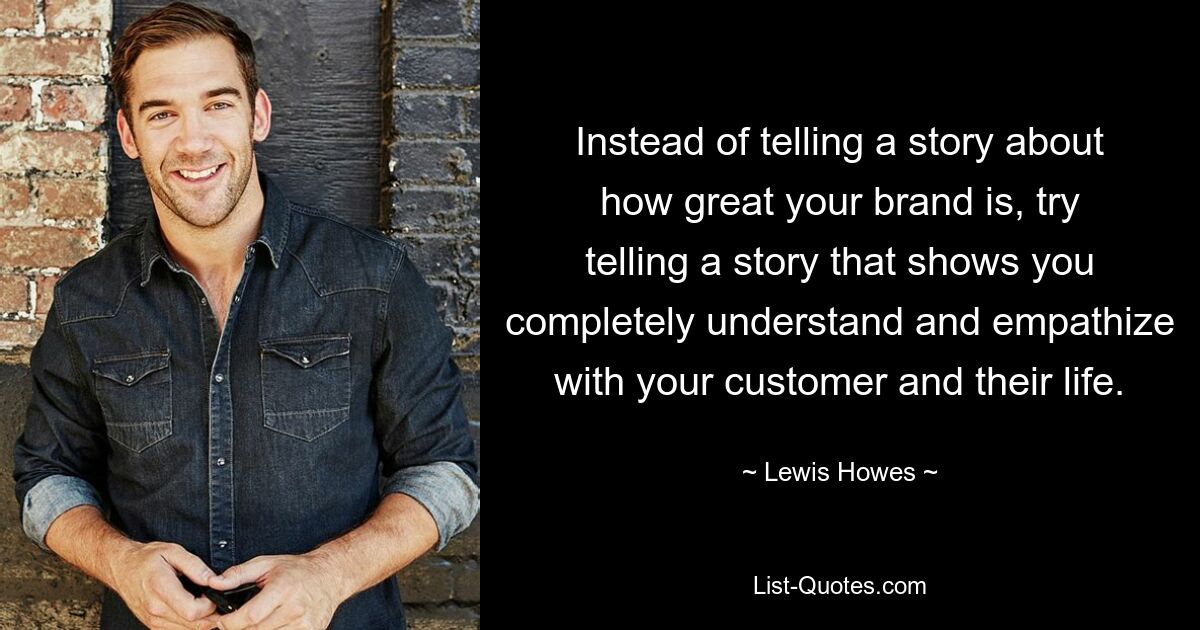 Instead of telling a story about how great your brand is, try telling a story that shows you completely understand and empathize with your customer and their life. — © Lewis Howes