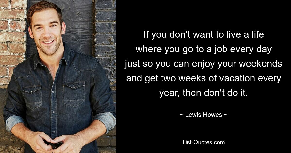 If you don't want to live a life where you go to a job every day just so you can enjoy your weekends and get two weeks of vacation every year, then don't do it. — © Lewis Howes