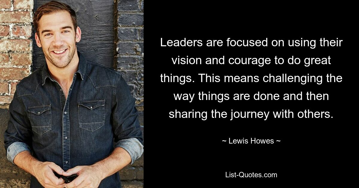 Leaders are focused on using their vision and courage to do great things. This means challenging the way things are done and then sharing the journey with others. — © Lewis Howes