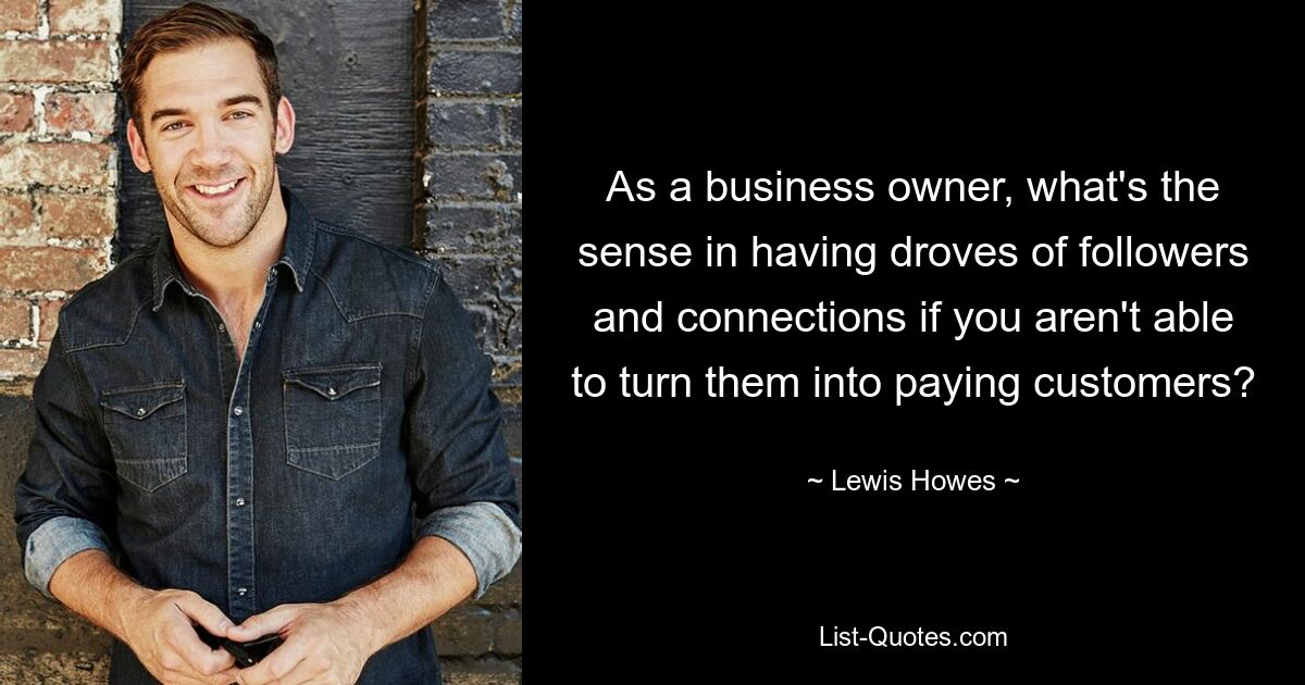 As a business owner, what's the sense in having droves of followers and connections if you aren't able to turn them into paying customers? — © Lewis Howes