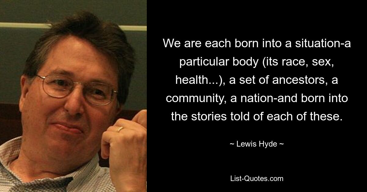 We are each born into a situation-a particular body (its race, sex, health...), a set of ancestors, a community, a nation-and born into the stories told of each of these. — © Lewis Hyde