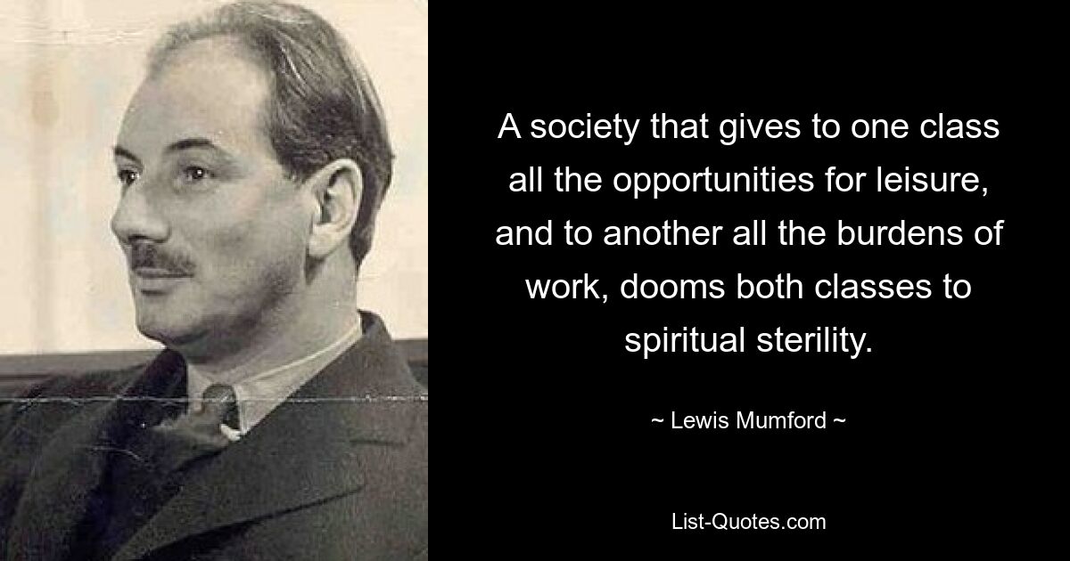 A society that gives to one class all the opportunities for leisure, and to another all the burdens of work, dooms both classes to spiritual sterility. — © Lewis Mumford