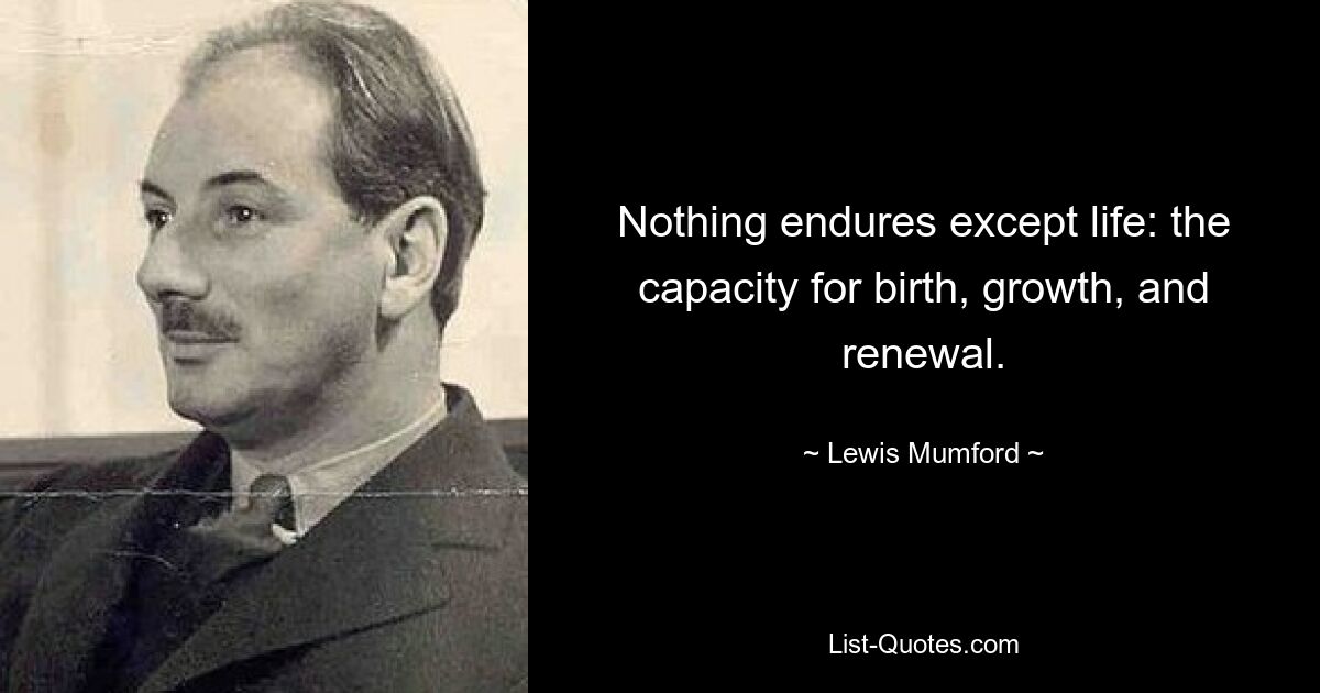 Nothing endures except life: the capacity for birth, growth, and renewal. — © Lewis Mumford