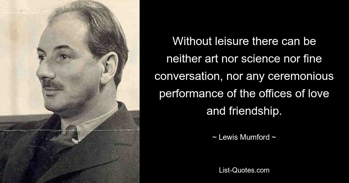 Without leisure there can be neither art nor science nor fine conversation, nor any ceremonious performance of the offices of love and friendship. — © Lewis Mumford