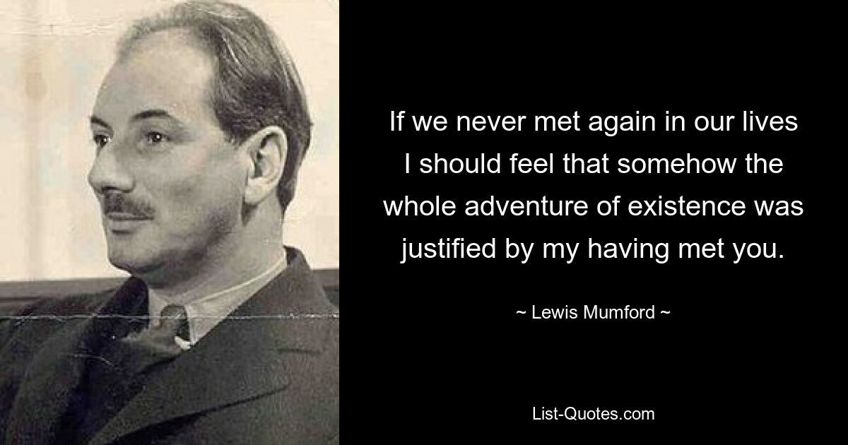 If we never met again in our lives I should feel that somehow the whole adventure of existence was justified by my having met you. — © Lewis Mumford