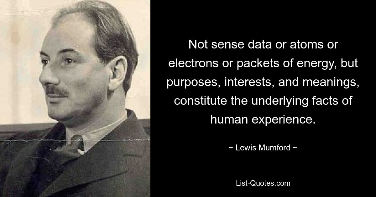 Not sense data or atoms or electrons or packets of energy, but purposes, interests, and meanings, constitute the underlying facts of human experience. — © Lewis Mumford