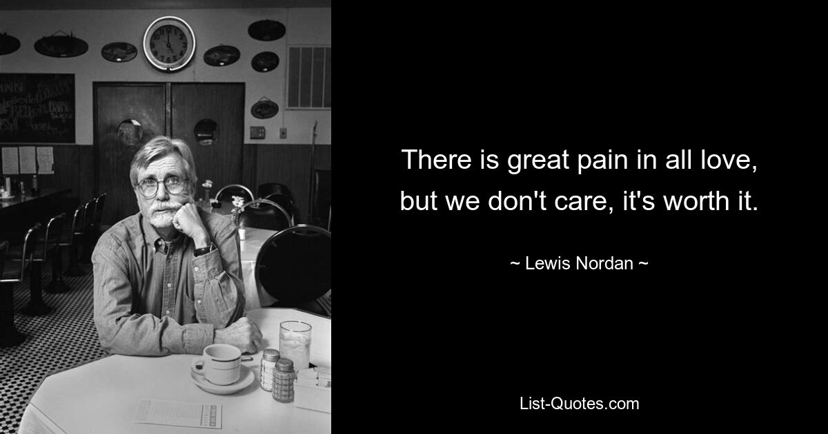 There is great pain in all love, but we don't care, it's worth it. — © Lewis Nordan