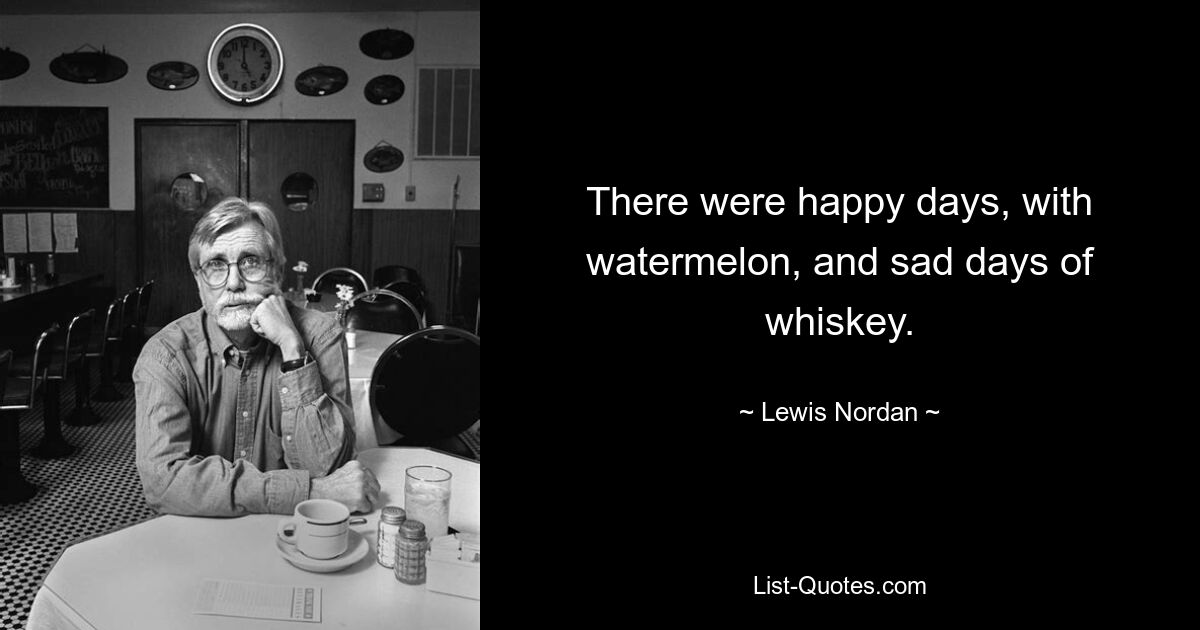 There were happy days, with watermelon, and sad days of whiskey. — © Lewis Nordan