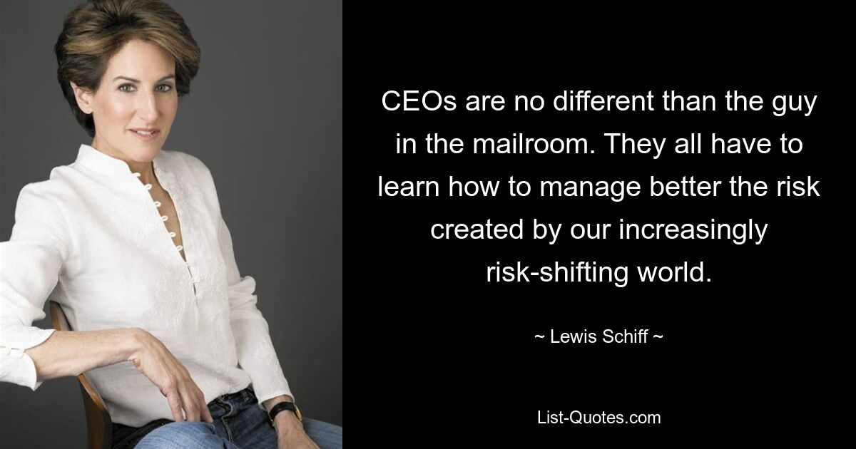 CEOs are no different than the guy in the mailroom. They all have to learn how to manage better the risk created by our increasingly risk-shifting world. — © Lewis Schiff