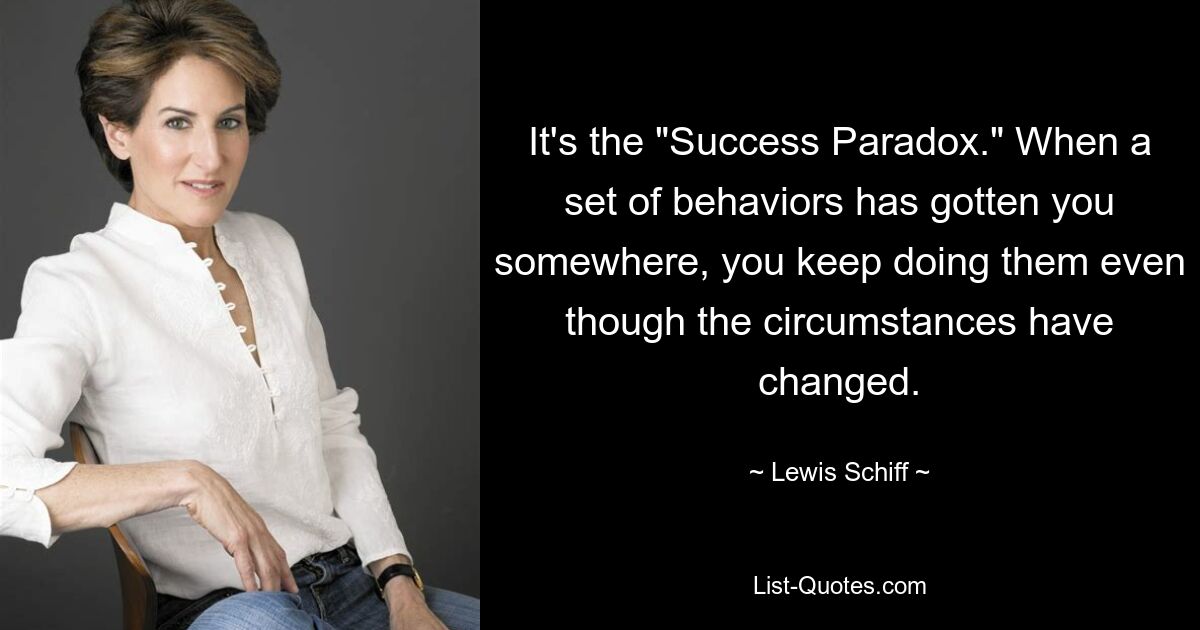 It's the "Success Paradox." When a set of behaviors has gotten you somewhere, you keep doing them even though the circumstances have changed. — © Lewis Schiff