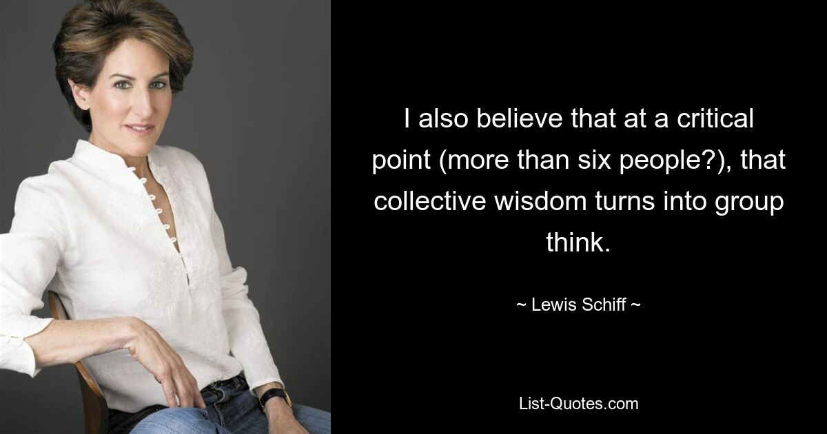 I also believe that at a critical point (more than six people?), that collective wisdom turns into group think. — © Lewis Schiff