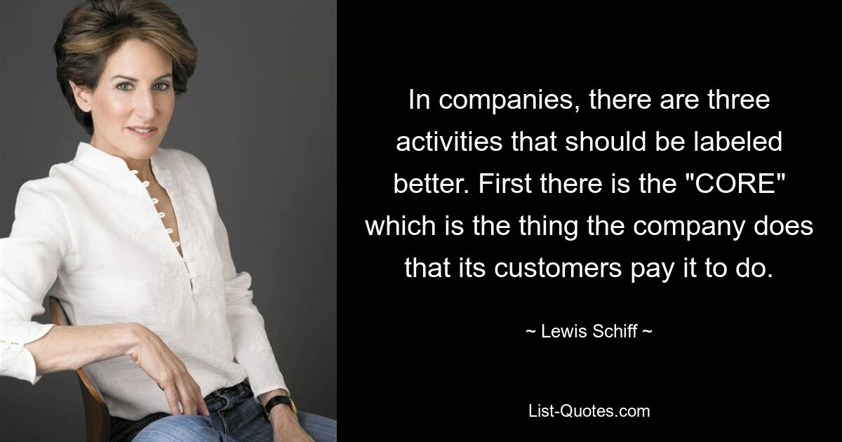 In companies, there are three activities that should be labeled better. First there is the "CORE" which is the thing the company does that its customers pay it to do. — © Lewis Schiff