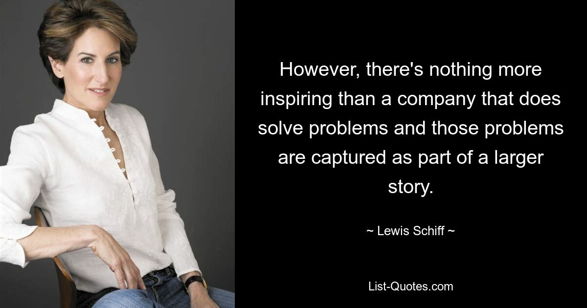 However, there's nothing more inspiring than a company that does solve problems and those problems are captured as part of a larger story. — © Lewis Schiff