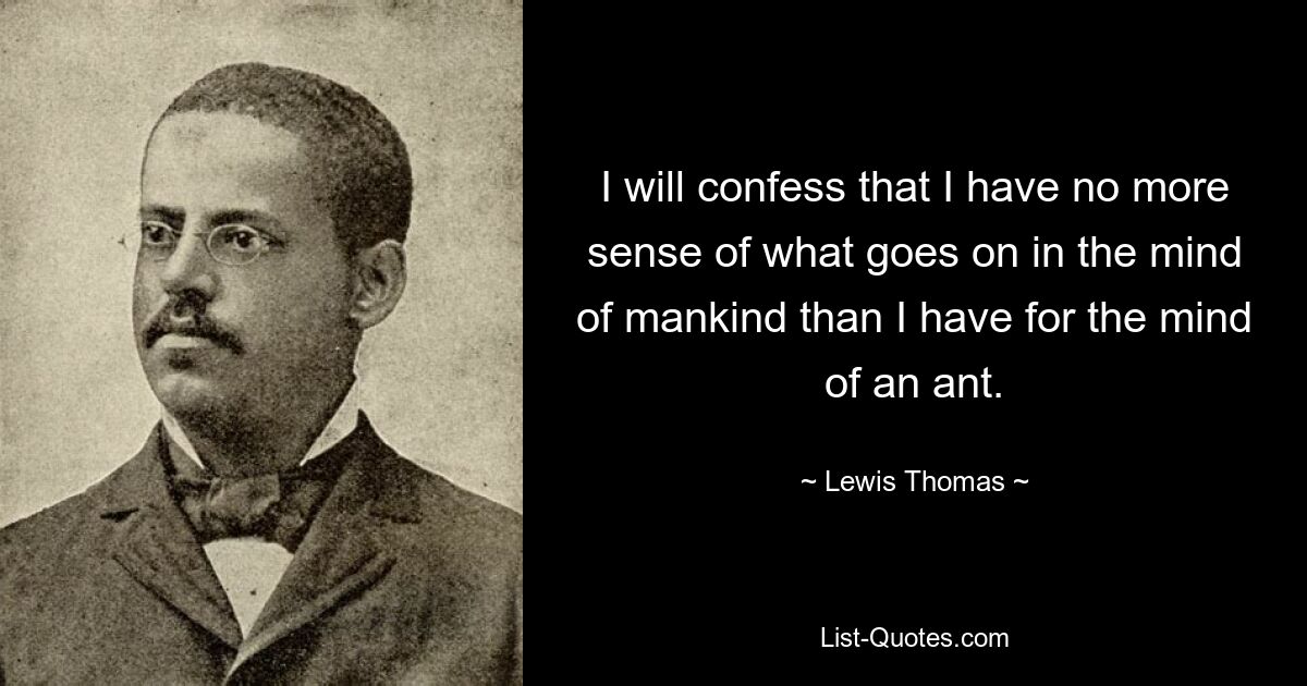 I will confess that I have no more sense of what goes on in the mind of mankind than I have for the mind of an ant. — © Lewis Thomas