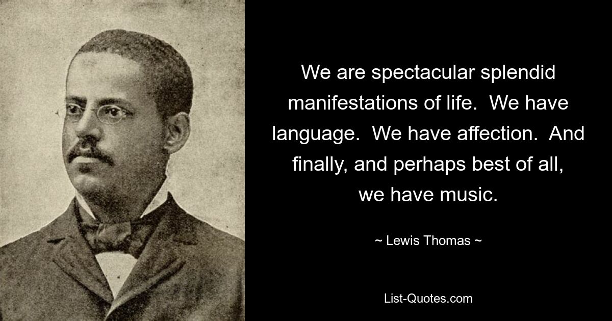 We are spectacular splendid manifestations of life.  We have language.  We have affection.  And finally, and perhaps best of all, we have music. — © Lewis Thomas