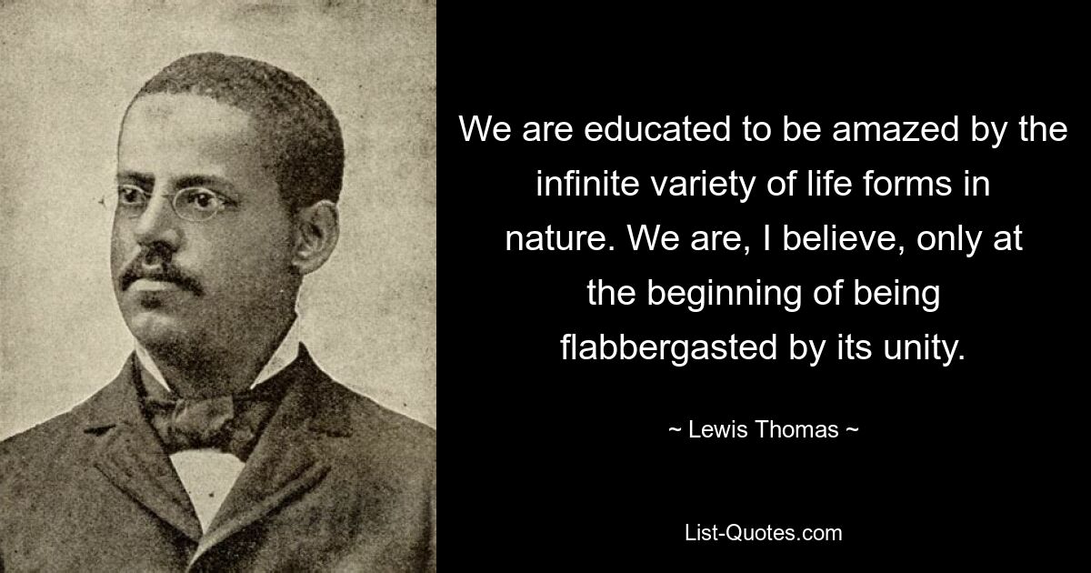 We are educated to be amazed by the infinite variety of life forms in nature. We are, I believe, only at the beginning of being flabbergasted by its unity. — © Lewis Thomas